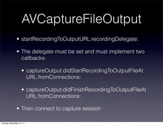 AVCaptureFileOutput
               • startRecordingToOutputURL:recordingDelegate:

               • The delegate must be set and must implement two
                 callbacks:

                    • captureOutput:didStartRecordingToOutputFileAt 
                      URL:fromConnections:

                    • captureOutput:didFinishRecordingToOutputFileAt 
                      URL:fromConnections:

               • Then connect to capture session

Tuesday, November 15, 11
 