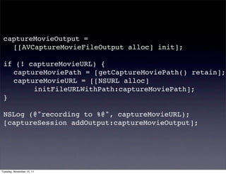 captureMovieOutput =
 ! [[AVCaptureMovieFileOutput alloc] init];

 if (! captureMovieURL) {
 ! captureMoviePath = [getCaptureMoviePath() retain];
 ! captureMovieURL = [[NSURL alloc]
 ! ! ! initFileURLWithPath:captureMoviePath];
 }

 NSLog (@"recording to %@", captureMovieURL);
 [captureSession addOutput:captureMovieOutput];




Tuesday, November 15, 11
 