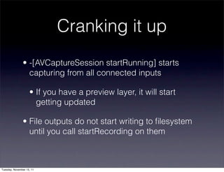 Cranking it up
               • -[AVCaptureSession startRunning] starts
                 capturing from all connected inputs

                    • If you have a preview layer, it will start
                      getting updated

               • File outputs do not start writing to ﬁlesystem
                 until you call startRecording on them



Tuesday, November 15, 11
 
