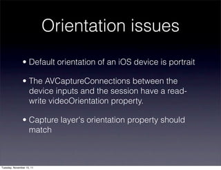 Orientation issues
               • Default orientation of an iOS device is portrait

               • The AVCaptureConnections between the
                 device inputs and the session have a read-
                 write videoOrientation property.

               • Capture layer's orientation property should
                 match



Tuesday, November 15, 11
 
