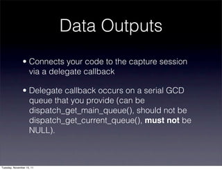 Data Outputs
               • Connects your code to the capture session
                 via a delegate callback

               • Delegate callback occurs on a serial GCD
                 queue that you provide (can be
                 dispatch_get_main_queue(), should not be
                 dispatch_get_current_queue(), must not be
                 NULL).



Tuesday, November 15, 11
 