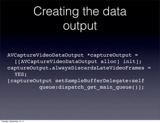 Creating the data
                                output

      AVCaptureVideoDataOutput *captureOutput =
      ! [[AVCaptureVideoDataOutput alloc] init];
      captureOutput.alwaysDiscardsLateVideoFrames =
      ! YES;
      [captureOutput setSampleBufferDelegate:self
      ! ! ! ! queue:dispatch_get_main_queue()];




Tuesday, November 15, 11
 