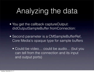 Analyzing the data
               • You get the callback captureOutput:
                 didOutputSampleBuffer:fromConnection:

               • Second parameter is a CMSampleBufferRef,
                 Core Media's opaque type for sample buffers

                    • Could be video… could be audio… (but you
                      can tell from the connection and its input
                      and output ports)


Tuesday, November 15, 11
 