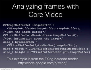 Analyzing frames with
                          Core Video
    CVImageBufferRef imageBuffer =
    ! CMSampleBufferGetImageBuffer(sampleBuffer);
    /*Lock the image buffer*/
    CVPixelBufferLockBaseAddress(imageBuffer,0);
    /*Get information about the image*/
    size_t bytesPerRow =
    ! CVPixelBufferGetBytesPerRow(imageBuffer);
    size_t width = CVPixelBufferGetWidth(imageBuffer);
    size_t height = CVPixelBufferGetHeight(imageBuffer);

           This example is from the ZXing barcode reader
                  http://code.google.com/p/zxing/
Tuesday, November 15, 11
 