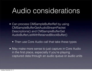 Audio considerations
               • Can process CMSampleBufferRef by using
                 CMSampleBufferGetAudioStreamPacket
                 Descriptions() and CMSampleBufferGet
                 AudioBufferListWithRetainedBlockBuffer()

                    • Then use Core Audio call that take these types

               • May make more sense to just capture in Core Audio
                 in the ﬁrst place, especially if you're playing
                 captured data through an audio queue or audio units



Tuesday, November 15, 11
 