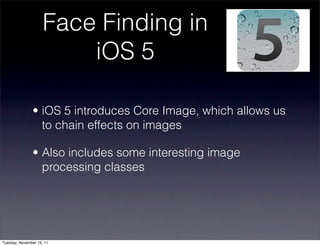 Face Finding in
                         iOS 5

               • iOS 5 introduces Core Image, which allows us
                 to chain effects on images

               • Also includes some interesting image
                 processing classes




Tuesday, November 15, 11
 