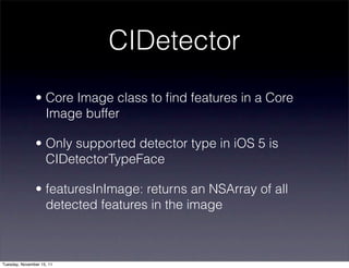 CIDetector
               • Core Image class to ﬁnd features in a Core
                 Image buffer

               • Only supported detector type in iOS 5 is
                 CIDetectorTypeFace

               • featuresInImage: returns an NSArray of all
                 detected features in the image



Tuesday, November 15, 11
 