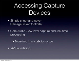 Accessing Capture
                                Devices
               • Simple shoot-and-save -
                 UIImagePickerController

               • Core Audio - low level capture and real-time
                 processing

                           • More info in my talk tomorrow

               • AV Foundation


Tuesday, November 15, 11
 