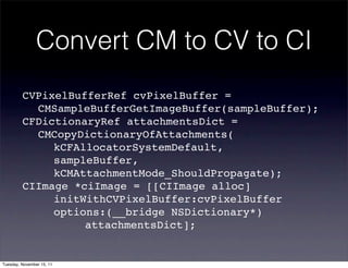 Convert CM to CV to CI
         CVPixelBufferRef cvPixelBuffer =
         ! CMSampleBufferGetImageBuffer(sampleBuffer);
         CFDictionaryRef attachmentsDict =
         ! CMCopyDictionaryOfAttachments(
         ! ! kCFAllocatorSystemDefault,
         ! ! sampleBuffer,
         ! ! kCMAttachmentMode_ShouldPropagate);
         CIImage *ciImage = [[CIImage alloc]
         ! ! initWithCVPixelBuffer:cvPixelBuffer
         ! ! options:(__bridge NSDictionary*)
         ! ! ! ! attachmentsDict];


Tuesday, November 15, 11
 