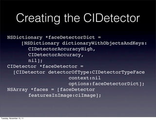 Creating the CIDetector
      NSDictionary *faceDetectorDict =
      ! ! [NSDictionary dictionaryWithObjectsAndKeys:
      ! ! ! CIDetectorAccuracyHigh,
       ! ! ! CIDetectorAccuracy,
      ! ! ! nil];
      CIDetector *faceDetector =
        [CIDetector detectorOfType:CIDetectorTypeFace
                           context:nil
                           options:faceDetectorDict];
      NSArray *faces = [faceDetector
      ! ! ! featuresInImage:ciImage];



Tuesday, November 15, 11
 