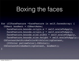Boxing the faces

 for (CIFaceFeature *faceFeature in self.facesArray) {
   CGRect boxRect = CGRectMake(
     faceFeature.bounds.origin.x * self.scaleToApply,
     faceFeature.bounds.origin.y * self.scaleToApply,
     faceFeature.bounds.size.width * self.scaleToApply,
     faceFeature.bounds.size.height * self.scaleToApply);
   CGContextSetStrokeColorWithColor(cgContext,
     [UIColor yellowColor].CGColor);
   CGContextStrokeRect(cgContext, boxRect);
 }



Tuesday, November 15, 11
 