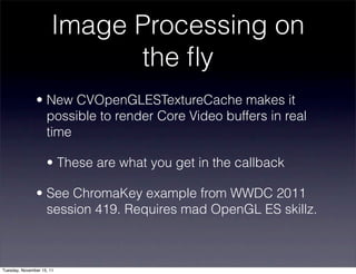 Image Processing on
                             the ﬂy
               • New CVOpenGLESTextureCache makes it
                 possible to render Core Video buffers in real
                 time

                    • These are what you get in the callback

               • See ChromaKey example from WWDC 2011
                 session 419. Requires mad OpenGL ES skillz.



Tuesday, November 15, 11
 