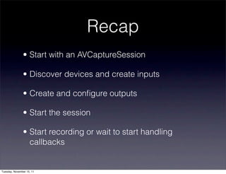 Recap
               • Start with an AVCaptureSession

               • Discover devices and create inputs

               • Create and conﬁgure outputs

               • Start the session

               • Start recording or wait to start handling
                 callbacks


Tuesday, November 15, 11
 