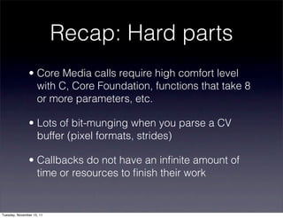 Recap: Hard parts
               • Core Media calls require high comfort level
                 with C, Core Foundation, functions that take 8
                 or more parameters, etc.

               • Lots of bit-munging when you parse a CV
                 buffer (pixel formats, strides)

               • Callbacks do not have an inﬁnite amount of
                 time or resources to ﬁnish their work


Tuesday, November 15, 11
 