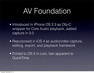 AV Foundation
               • Introduced in iPhone OS 2.3 as Obj-C
                 wrapper for Core Audio playback, added
                 capture in 3.0

               • Repurposed in iOS 4 as audio/video capture,
                 editing, export, and playback framework

               • Ported to OS X in Lion, heir apparent to
                 QuickTime


Tuesday, November 15, 11
 