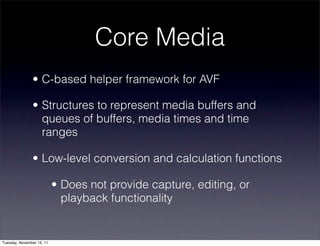 Core Media
               • C-based helper framework for AVF

               • Structures to represent media buffers and
                 queues of buffers, media times and time
                 ranges

               • Low-level conversion and calculation functions

                           • Does not provide capture, editing, or
                             playback functionality


Tuesday, November 15, 11
 