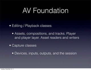 AV Foundation
               • Editing / Playback classes

                    • Assets, compositions, and tracks. Player
                      and player layer. Asset readers and writers

               • Capture classes

                    • Devices, inputs, outputs, and the session



Tuesday, November 15, 11
 