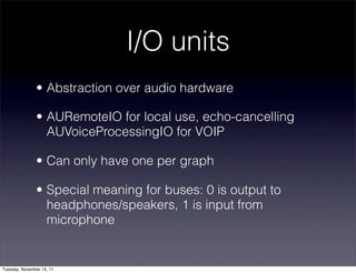 I/O units
               • Abstraction over audio hardware

               • AURemoteIO for local use, echo-cancelling
                 AUVoiceProcessingIO for VOIP

               • Can only have one per graph

               • Special meaning for buses: 0 is output to
                 headphones/speakers, 1 is input from
                 microphone


Tuesday, November 15, 11
 
