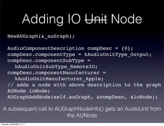 Adding IO Unit Node
      NewAUGraph(&_auGraph);

      AudioComponentDescription compDesc = {0};
      compDesc.componentType = kAudioUnitType_Output;
      compDesc.componentSubType =
      ! kAudioUnitSubType_RemoteIO;
      compDesc.componentManufacturer =
      ! kAudioUnitManufacturer_Apple;
      // adds a node with above description to the graph
      AUNode ioNode;
      AUGraphAddNode(self.auGraph, &compDesc, &ioNode);

 A subsequent call to AUGraphNodeInfo() gets an AudioUnit from
                         the AUNode
Tuesday, November 15, 11
 