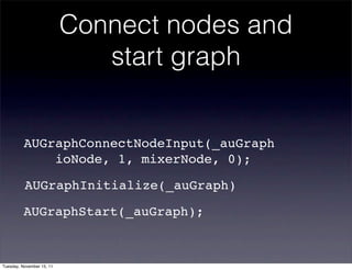Connect nodes and
                              start graph


          AUGraphConnectNodeInput(_auGraph
              ioNode, 1, mixerNode, 0);

          AUGraphInitialize(_auGraph)

          AUGraphStart(_auGraph);!



Tuesday, November 15, 11
 
