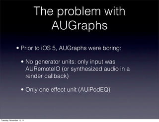 The problem with
                              AUGraphs
               • Prior to iOS 5, AUGraphs were boring:

                    • No generator units: only input was
                      AURemoteIO (or synthesized audio in a
                      render callback)

                    • Only one effect unit (AUiPodEQ)




Tuesday, November 15, 11
 