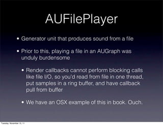 AUFilePlayer
               • Generator unit that produces sound from a ﬁle

               • Prior to this, playing a ﬁle in an AUGraph was
                 unduly burdensome

                    • Render callbacks cannot perform blocking calls
                      like ﬁle I/O, so you'd read from ﬁle in one thread,
                      put samples in a ring buffer, and have callback
                      pull from buffer

                    • We have an OSX example of this in book. Ouch.


Tuesday, November 15, 11
 