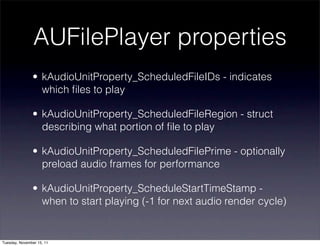 AUFilePlayer properties
               • kAudioUnitProperty_ScheduledFileIDs - indicates
                 which ﬁles to play

               • kAudioUnitProperty_ScheduledFileRegion - struct
                 describing what portion of ﬁle to play

               • kAudioUnitProperty_ScheduledFilePrime - optionally
                 preload audio frames for performance

               • kAudioUnitProperty_ScheduleStartTimeStamp -
                 when to start playing (-1 for next audio render cycle)


Tuesday, November 15, 11
 