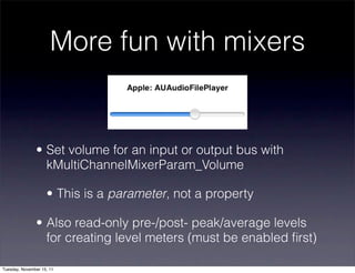More fun with mixers


               • Set volume for an input or output bus with
                 kMultiChannelMixerParam_Volume

                    • This is a parameter, not a property

               • Also read-only pre-/post- peak/average levels
                 for creating level meters (must be enabled ﬁrst)

Tuesday, November 15, 11
 
