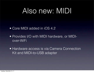Also new: MIDI

               • Core MIDI added in iOS 4.2

               • Provides I/O with MIDI hardware, or MIDI-
                 over-WiFi

               • Hardware access is via Camera Connection
                 Kit and MIDI-to-USB adapter




Tuesday, November 15, 11
 
