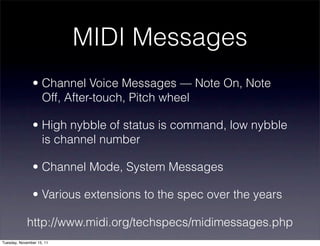 MIDI Messages
               • Channel Voice Messages — Note On, Note
                 Off, After-touch, Pitch wheel

               • High nybble of status is command, low nybble
                 is channel number

               • Channel Mode, System Messages

               • Various extensions to the spec over the years

             http://www.midi.org/techspecs/midimessages.php
Tuesday, November 15, 11
 