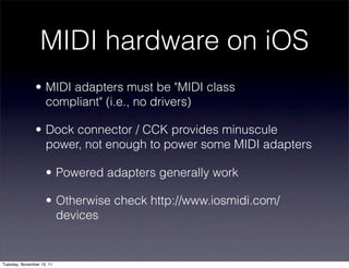 MIDI hardware on iOS
               • MIDI adapters must be "MIDI class
                 compliant" (i.e., no drivers)

               • Dock connector / CCK provides minuscule
                 power, not enough to power some MIDI adapters

                    • Powered adapters generally work

                    • Otherwise check http://www.iosmidi.com/
                      devices


Tuesday, November 15, 11
 