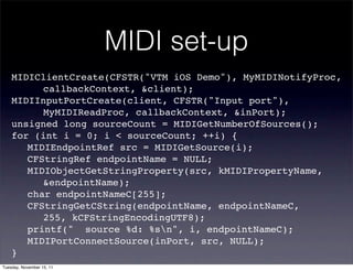 MIDI set-up
    MIDIClientCreate(CFSTR("VTM iOS Demo"), MyMIDINotifyProc,
    ! ! callbackContext, &client);
    MIDIInputPortCreate(client, CFSTR("Input port"),
    ! ! MyMIDIReadProc, callbackContext, &inPort);
    unsigned long sourceCount = MIDIGetNumberOfSources();
    for (int i = 0; i < sourceCount; ++i) {
    ! MIDIEndpointRef src = MIDIGetSource(i);
    ! CFStringRef endpointName = NULL;
    ! MIDIObjectGetStringProperty(src, kMIDIPropertyName,
    ! ! &endpointName);
    ! char endpointNameC[255];
    ! CFStringGetCString(endpointName, endpointNameC,
    ! ! 255, kCFStringEncodingUTF8);
    ! printf(" source %d: %sn", i, endpointNameC);
    ! MIDIPortConnectSource(inPort, src, NULL);
    }
Tuesday, November 15, 11
 