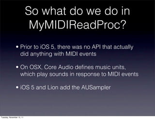 So what do we do in
                            MyMIDIReadProc?
               • Prior to iOS 5, there was no API that actually
                 did anything with MIDI events

               • On OSX, Core Audio deﬁnes music units,
                 which play sounds in response to MIDI events

               • iOS 5 and Lion add the AUSampler




Tuesday, November 15, 11
 