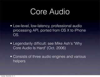 Core Audio
               • Low-level, low-latency, professional audio
                 processing API, ported from OS X to iPhone
                 OS.

               • Legendarily difﬁcult: see Mike Ash's "Why
                 Core Audio Is Hard" (Oct. 2006)

               • Consists of three audio engines and various
                 helpers


Tuesday, November 15, 11
 