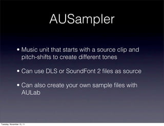 AUSampler

               • Music unit that starts with a source clip and
                 pitch-shifts to create different tones

               • Can use DLS or SoundFont 2 ﬁles as source

               • Can also create your own sample ﬁles with
                 AULab




Tuesday, November 15, 11
 
