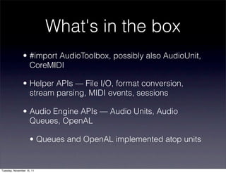 What's in the box
               • #import AudioToolbox, possibly also AudioUnit,
                 CoreMIDI

               • Helper APIs — File I/O, format conversion,
                 stream parsing, MIDI events, sessions

               • Audio Engine APIs — Audio Units, Audio
                 Queues, OpenAL

                    • Queues and OpenAL implemented atop units


Tuesday, November 15, 11
 