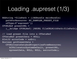 Loading .aupreset (1/3)
   NSString *filePath = [[NSBundle mainBundle]
   ! pathForResource: AU_SAMPLER_PRESET_FILE
   ! ofType:@"aupreset"];
   CFURLRef presetURL =
   ! (__bridge CFURLRef) [NSURL fileURLWithPath:filePath];

   // load preset file into a CFDataRef
   CFDataRef presetData = NULL;
   SInt32 errorCode = noErr;
   Boolean gotPresetData =
   ! CFURLCreateDataAndPropertiesFromResource(
   ! ! kCFAllocatorSystemDefault, presetURL,
   ! ! &presetData, NULL, NULL, &errorCode);


Tuesday, November 15, 11
 