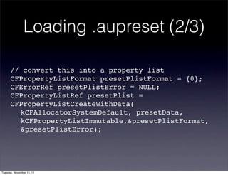 Loading .aupreset (2/3)

      // convert this into a property list
      CFPropertyListFormat presetPlistFormat = {0};
      CFErrorRef presetPlistError = NULL;
      CFPropertyListRef presetPlist =
      CFPropertyListCreateWithData(
      ! kCFAllocatorSystemDefault, presetData,
      ! kCFPropertyListImmutable,&presetPlistFormat,
      ! &presetPlistError);




Tuesday, November 15, 11
 