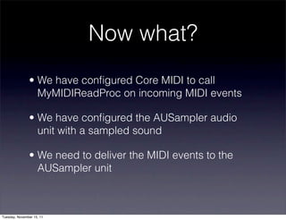 Now what?
               • We have conﬁgured Core MIDI to call
                 MyMIDIReadProc on incoming MIDI events

               • We have conﬁgured the AUSampler audio
                 unit with a sampled sound

               • We need to deliver the MIDI events to the
                 AUSampler unit



Tuesday, November 15, 11
 
