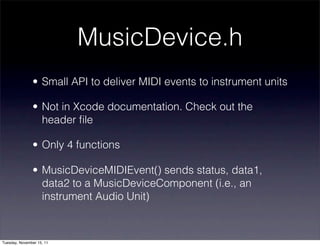 MusicDevice.h
               • Small API to deliver MIDI events to instrument units

               • Not in Xcode documentation. Check out the
                 header ﬁle

               • Only 4 functions

               • MusicDeviceMIDIEvent() sends status, data1,
                 data2 to a MusicDeviceComponent (i.e., an
                 instrument Audio Unit)



Tuesday, November 15, 11
 