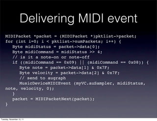 Delivering MIDI event
    MIDIPacket *packet = (MIDIPacket *)pktlist->packet;!
    for (int i=0; i < pktlist->numPackets; i++) {
    ! Byte midiStatus = packet->data[0];
    ! Byte midiCommand = midiStatus >> 4;
    ! // is it a note-on or note-off
    ! if ((midiCommand == 0x09) || (midiCommand == 0x08)) {
    ! ! Byte note = packet->data[1] & 0x7F;
    ! ! Byte velocity = packet->data[2] & 0x7F;
    ! ! // send to augraph
    ! ! MusicDeviceMIDIEvent (myVC.auSampler, midiStatus,
    note, velocity, 0);
    ! }
    ! packet = MIDIPacketNext(packet);
    }


Tuesday, November 15, 11
 