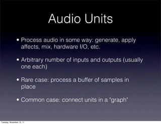 Audio Units
               • Process audio in some way: generate, apply
                 affects, mix, hardware I/O, etc.

               • Arbitrary number of inputs and outputs (usually
                 one each)

               • Rare case: process a buffer of samples in
                 place

               • Common case: connect units in a "graph"


Tuesday, November 15, 11
 