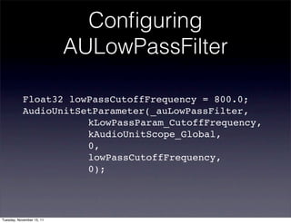 Conﬁguring
                           AULowPassFilter

           Float32 lowPassCutoffFrequency = 800.0;
           AudioUnitSetParameter(_auLowPassFilter,
           ! ! ! ! ! kLowPassParam_CutoffFrequency,
           ! ! ! ! ! kAudioUnitScope_Global,
           ! ! ! ! ! 0,
           ! ! ! ! ! lowPassCutoffFrequency,
           ! ! ! ! ! 0);




Tuesday, November 15, 11
 