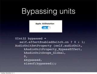 Bypassing units


                           UInt32 bypassed =
                           ! self.effectEnabledSwitch.on ? 0 : 1;
                           AudioUnitSetProperty (self.audioUnit,
                           ! ! kAudioUnitProperty_BypassEffect,
                           ! ! kAudioUnitScope_Global,
                           ! ! 0,
                           ! ! &bypassed,
                           ! ! sizeof(bypassed));

Tuesday, November 15, 11
 