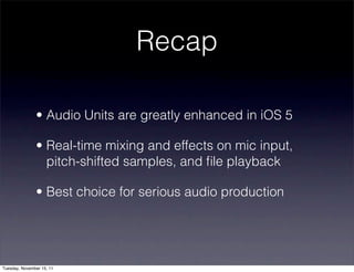 Recap

               • Audio Units are greatly enhanced in iOS 5

               • Real-time mixing and effects on mic input,
                 pitch-shifted samples, and ﬁle playback

               • Best choice for serious audio production




Tuesday, November 15, 11
 