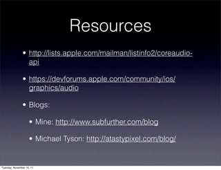Resources
               • http://lists.apple.com/mailman/listinfo2/coreaudio-
                 api

               • https://devforums.apple.com/community/ios/
                 graphics/audio

               • Blogs:

                    • Mine: http://www.subfurther.com/blog

                    • Michael Tyson: http://atastypixel.com/blog/


Tuesday, November 15, 11
 