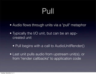 Pull
               • Audio ﬂows through units via a "pull" metaphor

               • Typically the I/O unit, but can be an app-
                 created unit

                    • Pull begins with a call to AudioUnitRender()

               • Last unit pulls audio from upstream unit(s), or
                 from "render callbacks" to application code


Tuesday, November 15, 11
 