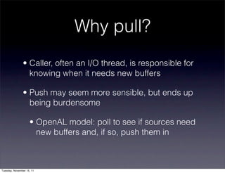 Why pull?
               • Caller, often an I/O thread, is responsible for
                 knowing when it needs new buffers

               • Push may seem more sensible, but ends up
                 being burdensome

                    • OpenAL model: poll to see if sources need
                      new buffers and, if so, push them in



Tuesday, November 15, 11
 