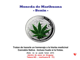 Tratan de hacerle un homenaje a la hierba medicinal
Cannabis Sativa . Incluso huele si la frotas.
(Nota: no se puede fumar eh!!!)
(dentro de poco en Uruguay:
Tabaco NO … marihuana SI !!!!)
Moneda de Marihuana
- Benin -
 