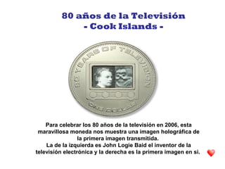 Para celebrar los 80 años de la televisión en 2006, esta
maravillosa moneda nos muestra una imagen holográfica de
la primera imagen transmitida.
La de la izquierda es John Logie Baid el inventor de la
televisión electrónica y la derecha es la primera imagen en si.
80 años de la Televisión
- Cook Islands -
 